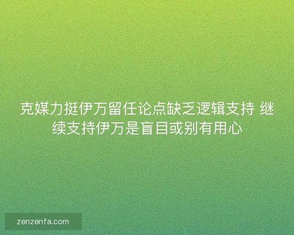 克媒力挺伊万留任论点缺乏逻辑支持 继续支持伊万是盲目或别有用心