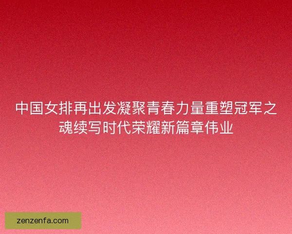 中国女排再出发凝聚青春力量重塑冠军之魂续写时代荣耀新篇章伟业
