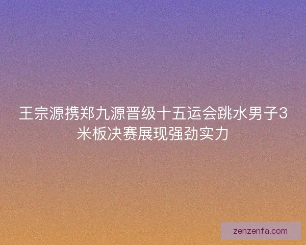 王宗源携郑九源晋级十五运会跳水男子3米板决赛展现强劲实力