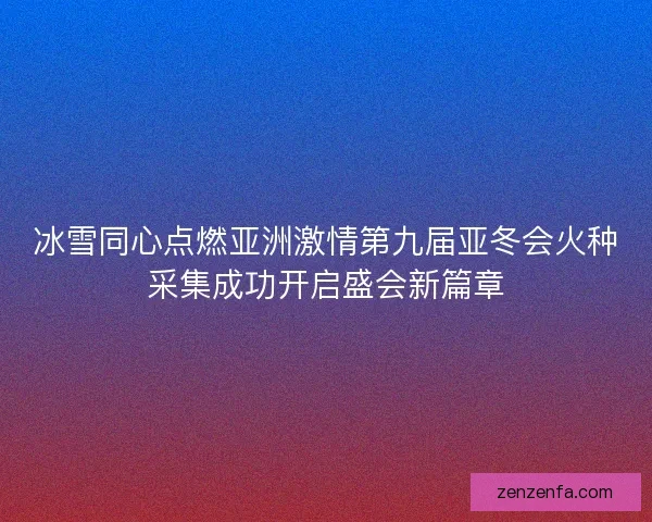 冰雪同心点燃亚洲激情第九届亚冬会火种采集成功开启盛会新篇章