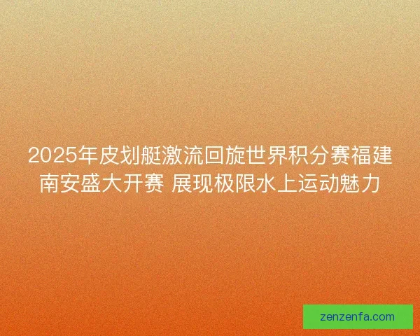 2025年皮划艇激流回旋世界积分赛福建南安盛大开赛 展现极限水上运动魅力