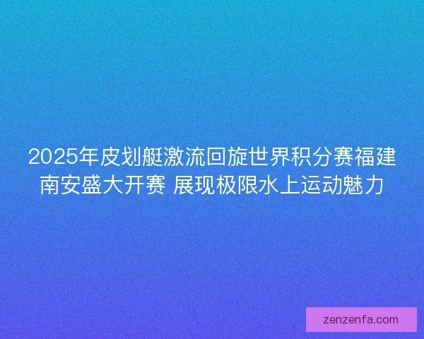 2025年皮划艇激流回旋世界积分赛福建南安盛大开赛 展现极限水上运动魅力