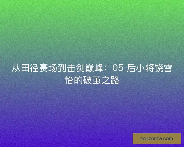 从田径赛场到击剑巅峰：05 后小将饶雪怡的破茧之路