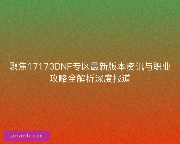 聚焦17173DNF专区最新版本资讯与职业攻略全解析深度报道